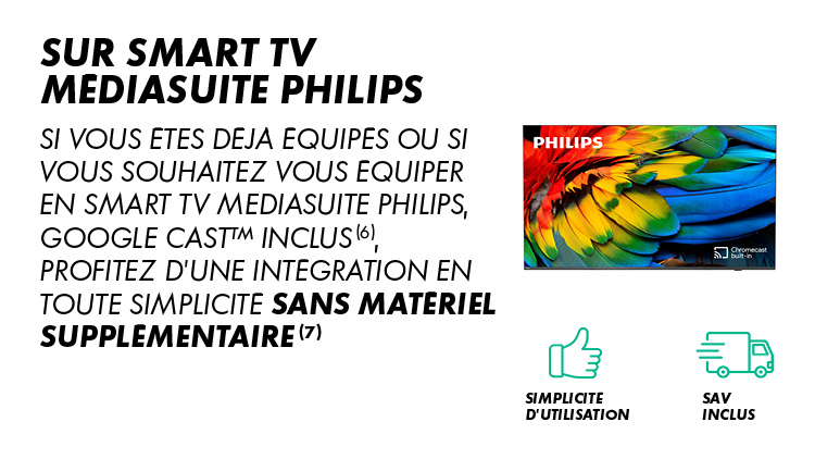 Sur Smart TV MediaSuite Philips : si vous êtes déjà équipés ou si vous souhaitez vous équiper en Smart TV MediaSuite Philips, Google Cast inclus (6), profitez d'une intégration en toute simplicité sans matériel supplémentaire (7). Simplicité d'utilisation, SAV inclus.